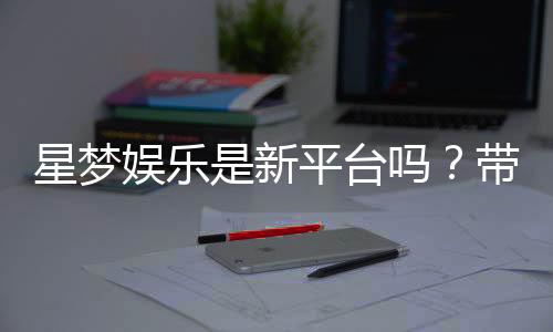 星梦娱乐是新平台吗？带你了解这个新兴娱乐平台的特色与优势