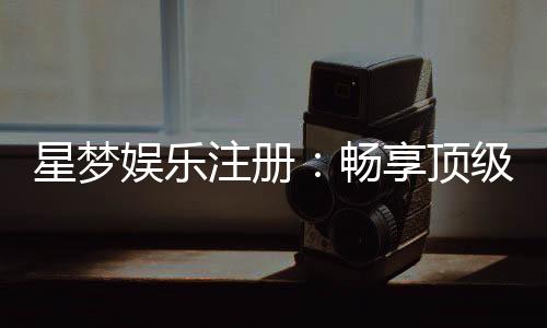 星梦娱乐注册:畅享顶级棋牌电游的尊贵体验