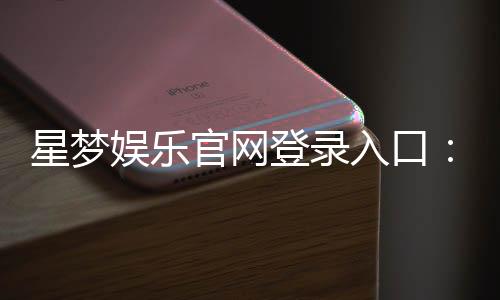 星梦娱乐官网登录入口：畅享顶级棋牌电游的尊贵体验