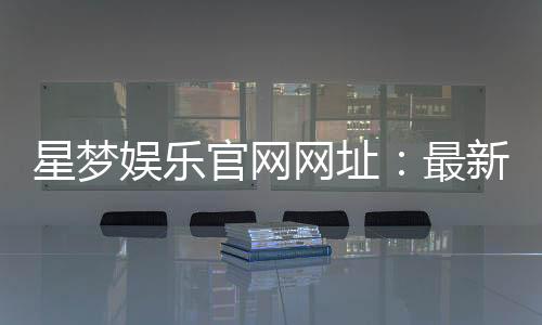 星梦娱乐官网网址：最新登录入口与游戏体验全攻略