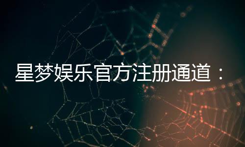 星梦娱乐官方注册通道:快速开户指南与独家优惠解析