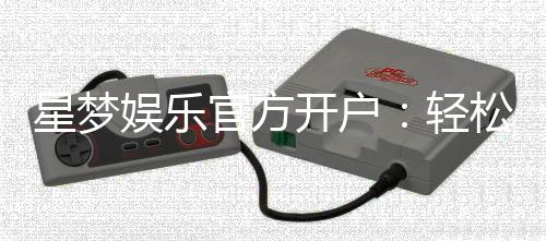 星梦娱乐官方开户：轻松注册畅享顶级棋牌电游盛宴