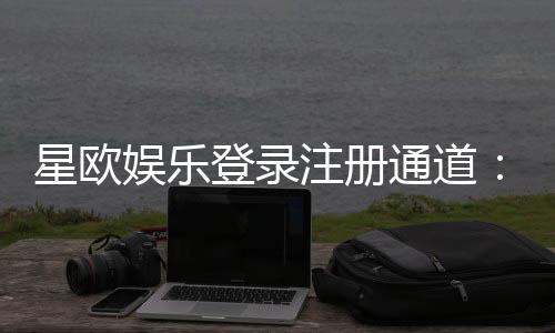 星欧娱乐登录注册通道：快速注册指南与独家优惠活动