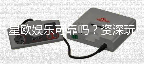 星欧娱乐可靠吗?资深玩家带你揭秘平台真实体验