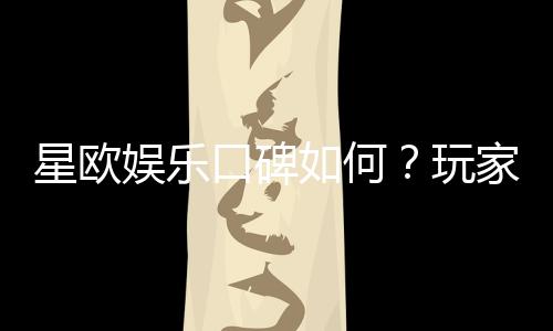 星欧娱乐口碑如何?玩家真实评价与体验分享