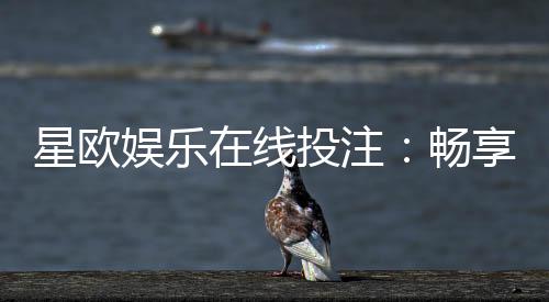 星欧娱乐在线投注：畅享真人娱乐与电子游艺的双重魅力