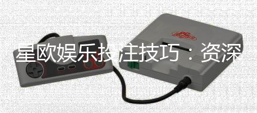 星欧娱乐投注技巧：资深玩家分享稳赢实战心得
