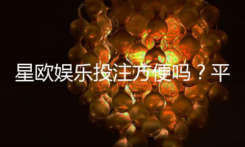 星欧娱乐投注方便吗?平台操作体验与到账速度实测