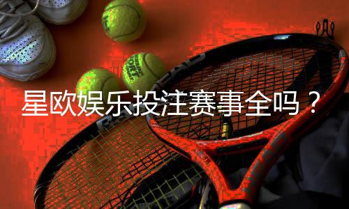 星欧娱乐投注赛事全吗？资深玩家解析平台赛事覆盖与特色