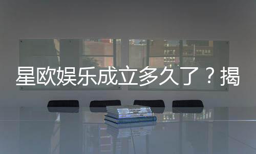 星欧娱乐成立多久了?揭秘其发展历程与品牌实力