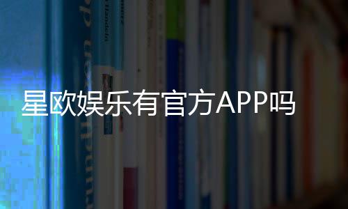 星欧娱乐有官方APP吗?下载安装及使用指南全解析