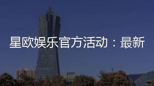 星欧娱乐官方活动:最新优惠与独家福利等你来拿