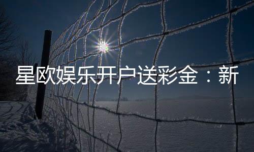 星欧娱乐开户送彩金：新会员专享彩金礼包轻松领取