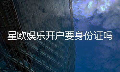 星欧娱乐开户要身份证吗？实名认证流程及注意事项详解