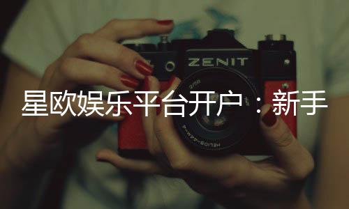 星欧娱乐平台开户:新手注册指南与独家优惠活动解析