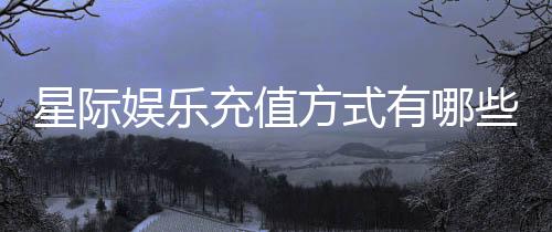 星际娱乐充值方式有哪些？详解多种便捷充值渠道