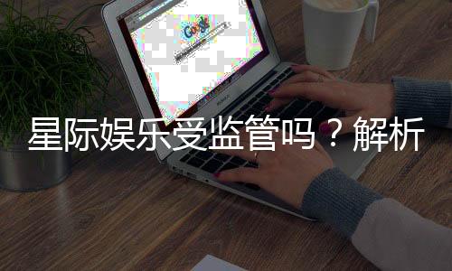 星际娱乐受监管吗？解析其合法性与监管现状