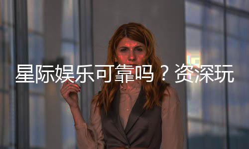 星际娱乐可靠吗?资深玩家带你揭秘平台真实体验
