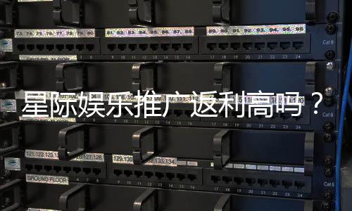 星际娱乐推广返利高吗?深度解析平台返利政策与实战技巧