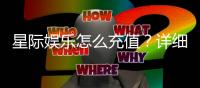 星际娱乐怎么充值？详细步骤与到账时间解析