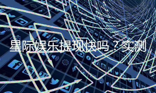 星际娱乐提现快吗？实测到账速度与提现技巧分享