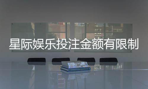 星际娱乐投注金额有限制吗?详解平台规则与额度调整技巧