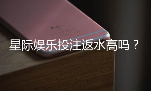 星际娱乐投注返水高吗?揭秘高返水福利与实战技巧