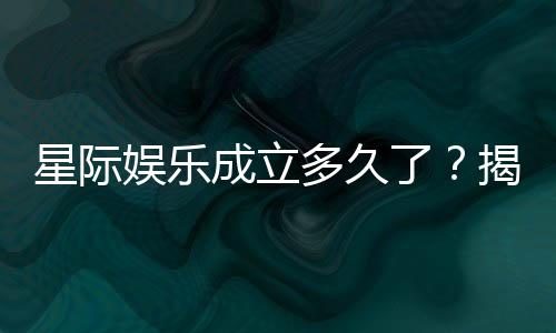 星际娱乐成立多久了?揭秘平台发展历程与信誉实力