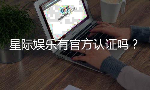 星际娱乐有官方认证吗?权威解答与平台安全性解析