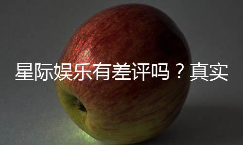 星际娱乐有差评吗?真实玩家体验与评价解析