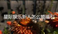 星际娱乐新人怎么领福利？手把手教你轻松获取首存礼包