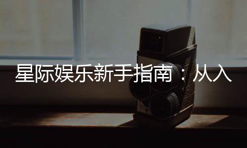 星际娱乐新手指南：从入门到精通的实战技巧