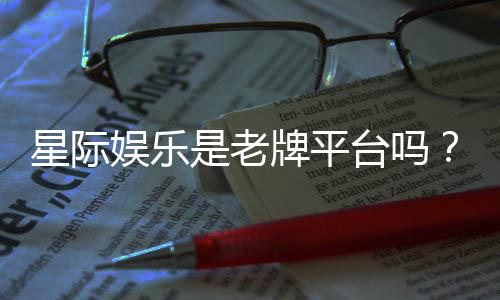 星际娱乐是老牌平台吗？资深玩家带你揭秘其历史与实力