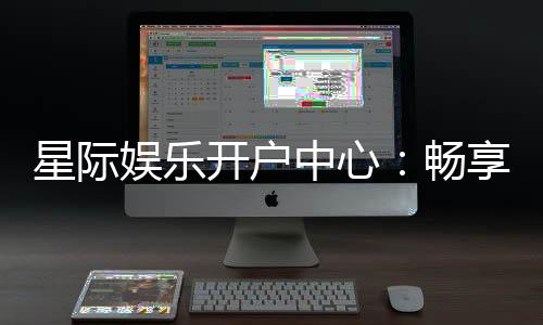 星际娱乐开户中心:畅享星际之旅开启您的尊贵游戏体验