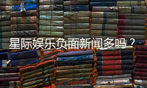 星际娱乐负面新闻多吗?深度解析其真实性与玩家应对策略