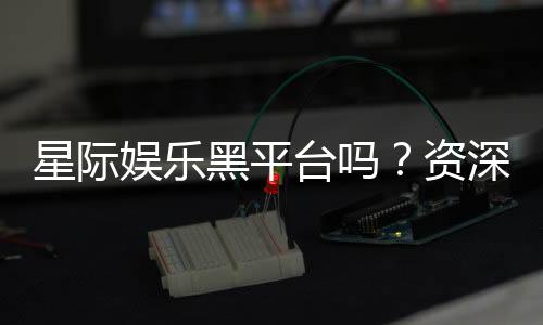 星际娱乐黑平台吗？资深玩家揭秘其真伪与风险