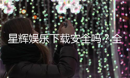 星辉娱乐下载安全吗？全面解析平台安全性及下载注意事项