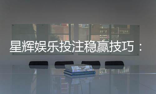 星辉娱乐投注稳赢技巧:资深玩家分享三大实战策略