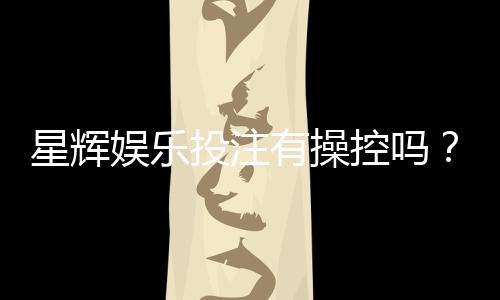 星辉娱乐投注有操控吗？深度解析平台公平性与玩家应对策略
