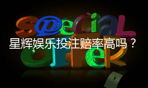 星辉娱乐投注赔率高吗?资深玩家揭秘真实回报率与技巧