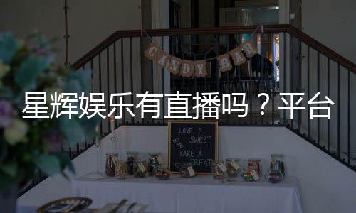 星辉娱乐有直播吗?平台真人直播与游戏体验全解析