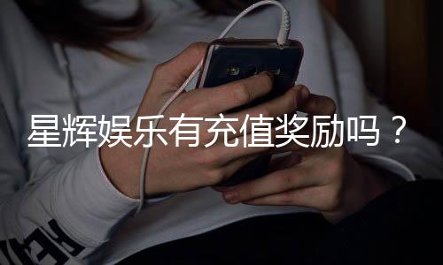 星辉娱乐有充值奖励吗?最新充值优惠活动详解