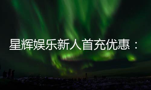 星辉娱乐新人首充优惠：注册即享高额返利与专属礼包