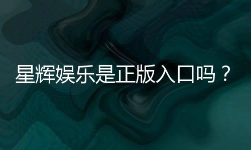 星辉娱乐是正版入口吗?揭秘平台资质与游戏安全攻略