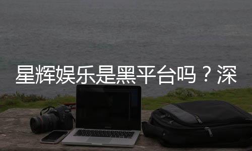 星辉娱乐是黑平台吗?深度解析其信誉与玩家真实体验