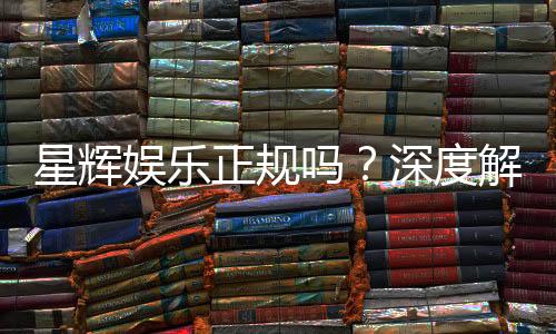 星辉娱乐正规吗?深度解析其资质与玩家真实体验