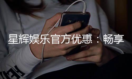 星辉娱乐官方优惠:畅享独家福利与超值回馈