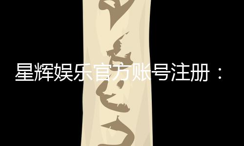 星辉娱乐官方账号注册:轻松完成注册流程畅享顶级游戏体验