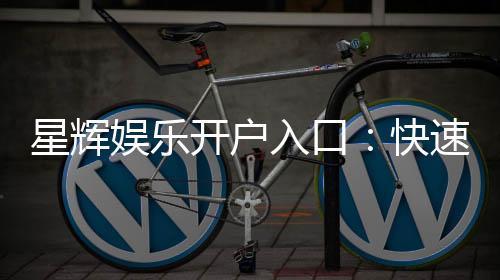 星辉娱乐开户入口：快速注册指南与独家优惠解析