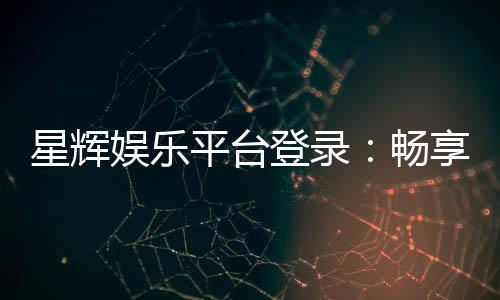 星辉娱乐平台登录:畅享顶级棋牌电游的尊贵体验